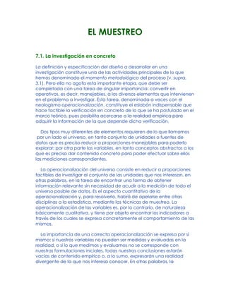 EL MUESTREO
7.1. La investigación en concreto
La definición y especificación del diseño a desarrollar en una
investigación constituye una de las actividades principales de lo que
hemos denominado el momento metodológico del proceso (v. supra,
3.1). Pero ella no agota esta importante etapa, que debe ser
completada con una tarea de singular importancia: convertir en
operativos, es decir, manejables, a los diversos elementos que intervienen
en el problema a investigar. Esta tarea, denominada a veces con el
neologismo operacionalización, constituye el eslabón indispensable que
hace factible la verificación en concreto de lo que se ha postulado en el
marco teórico, pues posibilita acercarse a la realidad empírica para
adquirir la información de la que depende dicha verificación.
Dos tipos muy diferentes de elementos requieren de lo que llamamos
por un lado el universo, en tanto conjunto de unidades o fuentes de
datos que es preciso reducir a proporciones manejables para poderlo
explorar; por otra parte las variables, en tanto conceptos abstractos a los
que es preciso dar contenido concreto para poder efectuar sobre ellos
las mediciones correspondientes.
La operacionalización del universo consiste en reducir a proporciones
factibles de investigar al conjunto de las unidades que nos interesan, en
otras palabras, en la tarea de encontrar una forma de obtener
información relevante sin necesidad de acudir a la medición de todo el
universo posible de datos. Es el aspecto cuantitativo de la
operacionalización y, para resolverlo, habrá de apelarse entre otras
disciplinas a la estadística, mediante las técnicas de muestreo. La
operacionalización de las variables es, por lo contrario, de naturaleza
básicamente cualitativa, y tiene por objeto encontrar los indicadores a
través de los cuales se expresa concretamente el comportamiento de las
mismas.
La importancia de una correcta operacionalización se expresa por sí
misma: si nuestras variables no pueden ser medidas y evaluadas en la
realidad, o si lo que medimos y evaluamos no se corresponde con
nuestras formulaciones iniciales, todas nuestras conclusiones estarán
vacías de contenido empírico o, a lo sumo, expresarán una realidad
divergente de la que nos interesa conocer. En otras palabras, la
 