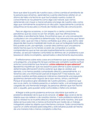 llave que abre la puerta de nuestra casa y cómo cambia el semblante de
la persona que amamos, aprendemos cuantos electrones orbitan en un
átomo de helio o la fecha en que fue fundada nuestra ciudad. El
conocimiento se nos presenta como algo casi natural, que vamos
obteniendo con mayor o menor esfuerzo a lo largo de nuestra vida, como
algo que normalmente aceptamos sin discusión, especialmente cuando lo
adquirimos en la escuela o a través de medios escritos de comunicación.
Pero en algunas ocasiones, o con respecto a ciertos conocimientos,
percibimos que las cosas no son tan simples, que hay afirmaciones
discutibles o sencillamente falsas. Encontramos que, en una conversación
cualquiera o en una polémica determinada, hay aseveraciones que tienen
diverso valor, que son más o menos confiables que otras y que dicho valor
depende Ben buena medidaB del modo en que se ha llegado hasta ellas.
Esto puede ocurrir, por ejemplo, cuando descubrimos que una persona
relata hechos que no ha tenido ocasión de comprobar o cuando
comprendemos que se han sacado inadvertidamente conclusiones
erradas, ya sea por haberse confundido los términos de un problema o por
basarse en datos incompletos, aproximados o directamente equivocados.
Si reflexionamos sobre estos casos encontraremos que es posible hacerse
una pregunta, una pregunta tal que cambia por completo nuestra actitud
ante los conocimientos que tenemos: )cómo sabemos lo que sabemos?
Bpodemos inquirirB )en qué nos basamos para afirmar o para aceptar una
determinada afirmación? )Cómo sostener que algo es verdad, por
ejemplo, si no hemos podido comprobarlo directa y personalmente, o si
tenemos sólo una información parcial al respecto? Y más todavía, aun
cuando nuestros sentidos parezcan indicarnos claramente una respuesta
)podremos siempre estar seguros de lo que vemos, oímos y sentimos?
Porque el sol parece girar alrededor de nuestro planeta, y sabemos que
eso no es cierto, la materia presenta un exterior inerte, y sin embargo está
cargada de una tremenda energía, las personas afirman que han hecho
esto o aquello, pero pueden estar confundidas o faltar a la verdad.
Al llegar a este punto podemos entonces vislumbrar que existe un
problema alrededor de lo que es el conocer, el saber algo acerca de los
objetos que nos rodean o de nosotros mismos. Y este problema radica en
que la verdad no se muestra directa y llanamente ante nosotros, sino que
debe ser buscada más o menos activamente por medio de un trabajo
indagatorio sobre los objetos que intentamos conocer. Todo conocimiento
supone un cierto esfuerzo para adquirirlo y este esfuerzo puede ser hecho
de una manera más o menos completa o efectiva.
 
