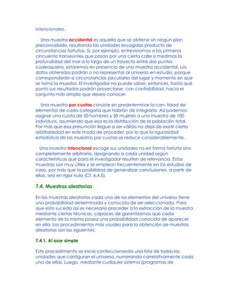 intencionales.
Una muestra accidental es aquella que se obtiene sin ningún plan
preconcebido, resultando las unidades escogidas producto de
circunstancias fortuitas. Si, por ejemplo, entrevistamos a los primeros
cincuenta transeúntes que pasan por una cierta calle o medimos la
profundidad del mar a lo largo de un trayecto entre dos puntos
cualesquiera, estaremos en presencia de una muestra accidental. Los
datos obtenidos podrán o no representar al universo en estudio, porque
corresponderán a circunstancias peculiares del lugar y momento en que
se tomó la muestra. El investigador no puede saber, entonces, hasta qué
punto sus resultados podrán proyectarse, con confiabilidad, hacia el
conjunto más amplio que desea conocer.
Una muestra por cuotas consiste en predeterminar la can- tidad de
elementos de cada categoría que habrán de integrarla. Así podemos
asignar una cuota de 50 hombres y 50 mujeres a una muestra de 100
individuos, asumiendo que esa es la distribución de la población total.
Por más que esa presunción llegue a ser válida no deja de existir cierta
arbitrariedad en este modo de proceder, por lo que la rigurosidad
estadística de las muestras por cuotas se reduce considerablemente.
Una muestra intencional escoge sus unidades no en forma fortuita sino
completamente arbitraria, designando a cada unidad según
características que para el investigador resulten de relevancia. Estas
muestras son muy útiles y se emplean frecuentemente en los estudios de
caso, por más que la posibilidad de generalizar conclusiones, a partir de
ellas, sea en rigor nula (Cf. 6.4.5).
7.4. Muestras aleatorias
En las muestras aleatorias cada uno de los elementos del universo tiene
una probabilidad determinada y conocida de ser seleccionado. Para
que esto suceda así es necesario proceder a la extracción de la muestra
mediante ciertas técnicas, capaces de garantizarnos que cada
elemento de la misma posea una probabilidad conocida de aparecer
en ella. Los procedimientos más usuales para la obtención de muestras
aleatorias son los siguientes:
7.4.1. Al azar simple
Este procedimiento se inicia confeccionando una lista de todas las
unidades que configuran el universo, numerando correlativamente cada
una de ellas. Luego, mediante cualquier sistema (programas de
 