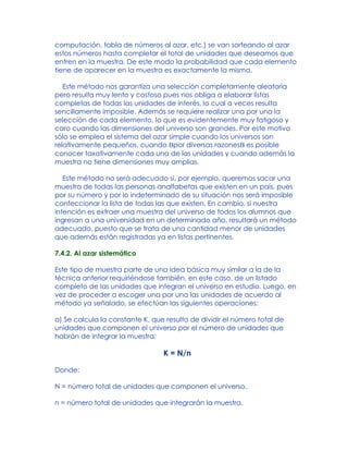 computación, tabla de números al azar, etc.) se van sorteando al azar
estos números hasta completar el total de unidades que deseamos que
entren en la muestra. De este modo la probabilidad que cada elemento
tiene de aparecer en la muestra es exactamente la misma.
Este método nos garantiza una selección completamente aleatoria
pero resulta muy lento y costoso pues nos obliga a elaborar listas
completas de todas las unidades de interés, lo cual a veces resulta
sencillamente imposible. Además se requiere realizar una por una la
selección de cada elemento, lo que es evidentemente muy fatigoso y
caro cuando las dimensiones del universo son grandes. Por este motivo
sólo se emplea el sistema del azar simple cuando los universos son
relativamente pequeños, cuando Bpor diversas razonesB es posible
conocer taxativamente cada una de las unidades y cuando además la
muestra no tiene dimensiones muy amplias.
Este método no será adecuado si, por ejemplo, queremos sacar una
muestra de todas las personas analfabetas que existen en un país, pues
por su número y por lo indeterminado de su situación nos será imposible
confeccionar la lista de todas las que existen. En cambio, si nuestra
intención es extraer una muestra del universo de todos los alumnos que
ingresan a una universidad en un determinado año, resultará un método
adecuado, puesto que se trata de una cantidad menor de unidades
que además están registradas ya en listas pertinentes.
7.4.2. Al azar sistemático
Este tipo de muestra parte de una idea básica muy similar a la de la
técnica anterior requiriéndose también, en este caso, de un listado
completo de las unidades que integran el universo en estudio. Luego, en
vez de proceder a escoger una por una las unidades de acuerdo al
método ya señalado, se efectúan las siguientes operaciones:
a) Se calcula la constante K, que resulta de dividir el número total de
unidades que componen el universo por el número de unidades que
habrán de integrar la muestra:
K = N/n
Donde:
N = número total de unidades que componen el universo.
n = número total de unidades que integrarán la muestra.
 