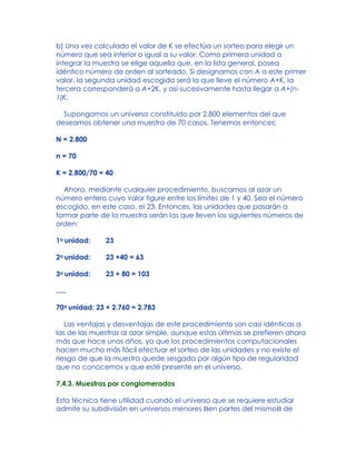 b) Una vez calculado el valor de K se efectúa un sorteo para elegir un
número que sea inferior o igual a su valor. Como primera unidad a
integrar la muestra se elige aquella que, en la lista general, posea
idéntico número de orden al sorteado. Si designamos con A a este primer
valor, la segunda unidad escogida será la que lleve el número A+K, la
tercera corresponderá a A+2K, y así sucesivamente hasta llegar a A+(n-
1)K.
Supongamos un universo constituido por 2.800 elementos del que
deseamos obtener una muestra de 70 casos. Tenemos entonces:
N = 2.800
n = 70
K = 2.800/70 = 40
Ahora, mediante cualquier procedimiento, buscamos al azar un
número entero cuyo valor figure entre los límites de 1 y 40. Sea el número
escogido, en este caso, el 23. Entonces, las unidades que pasarán a
formar parte de la muestra serán las que lleven los siguientes números de
orden:
1a unidad: 23
2a unidad: 23 +40 = 63
3a unidad: 23 + 80 = 103
.....
70a unidad: 23 + 2.760 = 2.783
Las ventajas y desventajas de este procedimiento son casi idénticas a
las de las muestras al azar simple, aunque estas últimas se prefieren ahora
más que hace unos años, ya que los procedimientos computacionales
hacen mucho más fácil efectuar el sorteo de las unidades y no existe el
riesgo de que la muestra quede sesgada por algún tipo de regularidad
que no conocemos y que esté presente en el universo.
7.4.3. Muestras por conglomerados
Esta técnica tiene utilidad cuando el universo que se requiere estudiar
admite su subdivisión en universos menores Ben partes del mismoB de
 