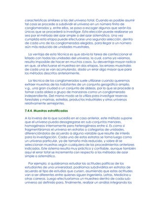 características similares a las del universo total. Cuando es posible asumir
tal cosa se procede a subdividir el universo en un número finito de
conglomerados y, entre ellos, se pasa a escoger algunos que serán los
únicos que se procederá a investigar. Esta elección puede realizarse ya
sea por el método del azar simple o del azar sistemático. Una vez
cumplida esta etapa puede efectuarse una segunda selección, dentro
de cada uno de los conglomerados elegidos, para llegar a un número
aún más reducido de unidades muestrales.
La ventaja de esta técnica es que obvia la tarea de confeccionar el
listado con todas las unidades del universo, lo cual, como ya veíamos,
resulta imposible de hacer en muchos casos. Su desventaja mayor radica
en que, al efectuarse el muestreo en dos etapas, los errores muestrales
de cada una se van acumulando, dado un error algo mayor que para
los métodos descritos anteriormente.
La técnica de los conglomerados suele utilizarse cuando queremos
extraer muestras de los habitantes de un conjunto geográfico amplio,
v.g., una gran ciudad o un conjunto de aldeas, por lo que se procede a
tomar cada aldea o grupo de manzanas como un conglomerado
independiente. Del mismo modo se la utiliza para investigar reservas
forestales y marinas, estrellas, productos industriales y otros universos
relativamente semejantes.
7.4.4. Muestras estratificadas
A la inversa de lo que sucedía en el caso anterior, este método supone
que el universo pueda desagregarse en sub-conjuntos menores,
homogéneos internamente pero heterogéneos entre sí. Es como si
fragmentáramos el universo en estratos o categorías de unidades,
diferenciándolos de acuerdo a alguna variable que resulte de interés
para la investigación. Cada uno de estos estratos se toma luego como
un universo particular, ya de tamaño más reducido, y sobre él se
seleccionan muestras según cualquiera de los procedimientos anteriores
indicados. Este sistema resulta muy práctico y confiable, aunque también
aquí el error total se incrementa con respecto a los métodos de azar
simple o sistemático.
Por ejemplo, si quisiéramos estudiar las actitudes políticas de los
estudiantes de una universidad, podríamos subdividirlos en estratos de
acuerdo al tipo de estudios que cursen, asumiendo que estas actitudes
van a ser diferentes entre quienes siguen Ingeniería, Letras, Medicina u
otras carreras. Luego efectuaríamos un muestreo dentro de cada sub-
universo así definido para, finalmente, realizar un análisis integrando los
 