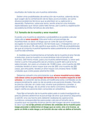 resultados de todas las sub-muestras obtenidas.
Existen otras posibilidades de extracción de muestras, además de las
que surgen de la combinación de los tipos ya enunciados, así como
diversos problemas técnicos que se plantean en su aplicación y
desarrollo. Preferimos, sobre ese tema, remitir al lector a los tratados
especializados que versan sobre tales temas, por cuanto su explanación
excedería los límites temáticos de este libro .
7.5. Tamaño de la muestra y error muestral
Cuando una muestra es aleatoria o probabilística es posible calcular
sobre ella el error muestral. Este error indica el porcentaje de
incertidumbre, es decir, el riesgo que se corre de que la muestra
escogida no sea representativa. De tal modo que, si trabajamos con un
error calculado en 5%, ello significa que existe un 95% de probabilidades
de que el conjunto muestral represente adecuadamente al universo del
cual ha sido extraído.
A medida que incrementamos el tamaño de la muestra el error tiende
a reducirse, pues la muestra va acercándose más al tamaño del
universo. Del mismo modo, para una muestra determinada, su error será
menor cuanto más pequeño sea el universo a partir del cual se la ha
seleccionado. Así, para un universo de 10.000 casos, una muestra de 200
unidades tendrá un error mayor que una de 300; una muestra de 200
casos, por otra parte, tendrá un error mayor si el universo tiene 10.000
unidades que si éste posee solamente 2.000.
Debemos advertir a los principiantes que el error muestral nunca debe
calcularse como un porcentaje del tamaño de la muestra respecto al del
universo. La variación de los errores al modificarse estas cantidades se da
proporcionalmente, pero no de acuerdo a ecuaciones lineales. Para ello
es preciso calcular, en cada caso, el error que podamos cometer, o
porcentaje de riesgo, de acuerdo a los datos concretos disponibles y
según ciertas ecuaciones bien conocidas en estadística.
Para fijar el tamaño de la muestra adecuado a cada investigación es
preciso primero determinar el porcentaje de error que estamos dispuestos
a admitir. Una vez hecho esto deberán realizarse las operaciones
numéricas correspondientes para poder calcular el tamaño de la
muestra que nos permite situarnos dentro del margen de error aceptado.
Es decir que no se fija primero el número de unidades de la muestra para
luego proceder a determinar el riesgo que se corre, sino a la inversa, se
pone un límite a este riesgo y en función de ese valor se define el tamaño
 