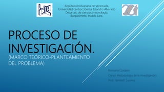 PROCESO DE
INVESTIGACIÓN.
(MARCO TEÓRICO-PLANTEAMIENTO
DEL PROBLEMA)
Romario Cordero
Curso: Metodología de la investigación.
Prof.: Yamileth Lucena
República bolivariana de Venezuela,
Universidad centroccidental Lisandro Alvarado
Decanato de ciencias y tecnología,
Barquisimeto, estado Lara.
 