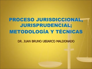 DR. JUAN BRUNO UBIARCO MALDONADO
PROCESO JURISDICCIONAL,
JURISPRUDENCIAL;
METODOLOGÍA Y TÉCNICAS
 
