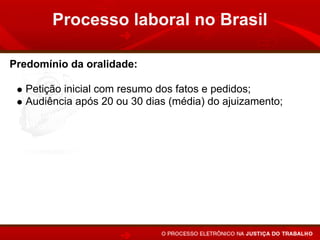 Processo laboral no Brasil

Predomínio da oralidade:

   Petição inicial com resumo dos fatos e pedidos;
   Audiência após 20 ou 30 dias (média) do ajuizamento;
   Contestação oral (20 minutos);
   Prioridade para a realização dos atos em audiência;
   Sentença em audiência, após a instrução, ou apenas a
   proclamação do resultado e fundamentos no prazo de 48
   horas.
 