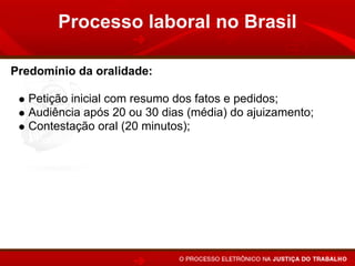 Processo laboral no Brasil

Predomínio da oralidade:

   Petição inicial com resumo dos fatos e pedidos;
   Audiência após 20 ou 30 dias (média) do ajuizamento;
   Contestação oral (20 minutos);
   Prioridade para a realização dos atos em audiência;
   Sentença em audiência, após a instrução, ou apenas a
   proclamação do resultado e fundamentos no prazo de 48
   horas.
 