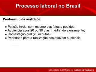 Processo laboral no Brasil

Predomínio da oralidade:

   Petição inicial com resumo dos fatos e pedidos;
   Audiência após 20 ou 30 dias (média) do ajuizamento;
   Contestação oral (20 minutos);
   Prioridade para a realização dos atos em audiência;
   Sentença em audiência, após a instrução, ou apenas a
   proclamação do resultado e fundamentos no prazo de 48
   horas.
 