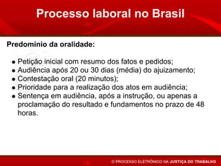 Processo laboral no Brasil

Predomínio da oralidade:

   Petição inicial com resumo dos fatos e pedidos;
   Audiência após 20 ou 30 dias (média) do ajuizamento;
   Contestação oral (20 minutos);
   Prioridade para a realização dos atos em audiência;
   Sentença em audiência, após a instrução, ou apenas a
   proclamação do resultado e fundamentos no prazo de 48
   horas.
 