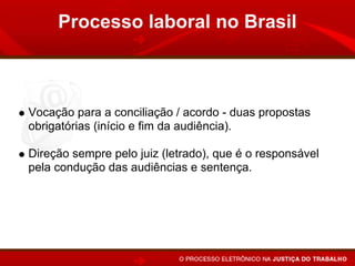 Processo laboral no Brasil



Vocação para a conciliação / acordo - duas propostas
obrigatórias (início e fim da audiência).

Direção sempre pelo juiz (letrado), que é o responsável
pela condução das audiências e sentença.
 
