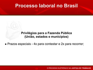 Processo laboral no Brasil




         Privilégios para a Fazenda Pública
           (União, estados e municípios)

Prazos especiais - 4x para contestar e 2x para recorrer;
Execução por precatório: Inscrição da dívida até junho de
um ano para ser pago até junho do ano seguinte.
 