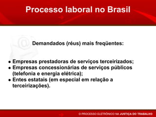 Processo laboral no Brasil


       Demandados (réus) mais freqüentes:


Empresas prestadoras de serviços terceirizados;
Empresas concessionárias de serviços públicos
(telefonia e energia elétrica);
Entes estatais (em especial em relação a
terceirizações).
 