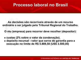 Processo laboral no Brasil


    As decisões são recorríveis através de um recurso
ordinário a ser julgado pelo Tribunal Regional do Trabalho.

 O réu (empresa) para recorrer deve recolher (depositar):

   custas (2% sobre o valor da condenação).
   depósito recursal - valor que serve de garantia para a
   execução no limite de R$ 5.889,50 (US$ 3.500,00)
 