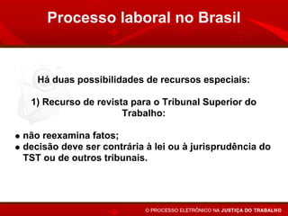Processo laboral no Brasil


   Há duas possibilidades de recursos especiais:

 1) Recurso de revista para o Tribunal Superior do
                     Trabalho:

não reexamina fatos;
decisão deve ser contrária à lei ou à jurisprudência do
TST ou de outros tribunais.
 