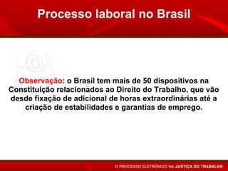 Processo laboral no Brasil




  Observação: o Brasil tem mais de 50 dispositivos na
Constituição relacionados ao Direito do Trabalho, que vão
desde fixação de adicional de horas extraordinárias até a
   criação de estabilidades e garantias de emprego.
 