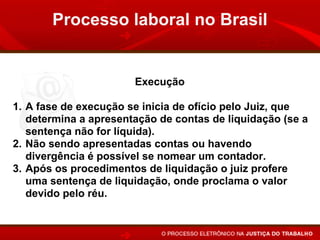 Processo laboral no Brasil


                       Execução

1. A fase de execução se inicia de ofício pelo Juiz, que
   determina a apresentação de contas de liquidação (se a
   sentença não for líquida).
2. Não sendo apresentadas contas ou havendo
   divergência é possível se nomear um contador.
3. Após os procedimentos de liquidação o juiz profere
   uma sentença de liquidação, onde proclama o valor
   devido pelo réu.
 