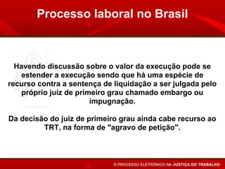 Processo laboral no Brasil



  Havendo discussão sobre o valor da execução pode se
   estender a execução sendo que há uma espécie de
recurso contra a sentença de liquidação a ser julgada pelo
    próprio juiz de primeiro grau chamado embargo ou
                        impugnação.

Da decisão do juiz de primeiro grau ainda cabe recurso ao
         TRT, na forma de "agravo de petição".
 
