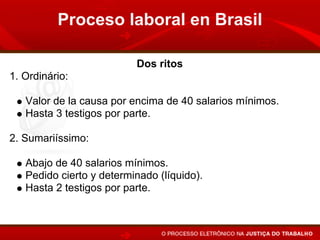 Proceso laboral en Brasil

                          Dos ritos
1. Ordinário:

   Valor de la causa por encima de 40 salarios mínimos.
   Hasta 3 testigos por parte.

2. Sumariíssimo:

   Abajo de 40 salarios mínimos.
   Pedido cierto y determinado (líquido).
   Hasta 2 testigos por parte.
 