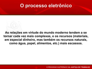 O processo eletrônico




 As relações em virtude do mundo moderno tendem a se
tornar cada vez mais complexas, e os recursos (materiais,
 em especial dinheiro, mas também os recursos naturais,
    como água, papel, alimentos, etc.) mais escassos.
 