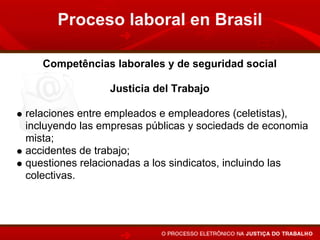Proceso laboral en Brasil

   Competências laborales y de seguridad social

                Justicia del Trabajo

relaciones entre empleados e empleadores (celetistas),
incluyendo las empresas públicas y sociedads de economia
mista;
accidentes de trabajo;
questiones relacionadas a los sindicatos, incluindo las
colectivas.
 