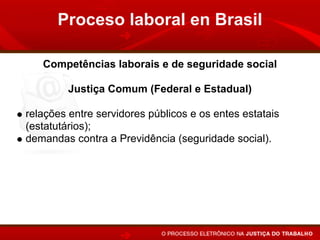 Proceso laboral en Brasil

   Competências laborais e de seguridade social

         Justiça Comum (Federal e Estadual)

relações entre servidores públicos e os entes estatais
(estatutários);
demandas contra a Previdência (seguridade social).
 