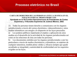 Processo eletrônico no Brasil


 CARTA DE DERECHOS DE LAS PERSONAS ANTE LA JUSTICIA EN EL
              ESPACIO JUDICIAL IBEROAMERICANO
 Aprobada en la VII Cumbre Iberoamericana de Presidentes de Cortes
     Supremas y Tribunales Supremos de Justicia México, 2002

22. Todas las personas tienen derecho a comunicarse con los órganos
jurisdiccionales a través del correo electrónico, videoconferencia y otros
medios telemáticos con arreglo a lo dispuesto en las leyes procesales.
a) Los poderes públicos impulsarán el empleo y aplicación de estos
medios en el desarrollo de la actividad de los órganos jurisdiccionales así
como en las relaciones de ésta con todas las personas.
b) Los documentos emitidos por los órganos jurisdiccionales y por los
particulares a través de medios electrónicos y telemáticos, en soportes de
cualquier naturaleza, tendrán plena validez y eficacia siempre que quede
acreditada su integridad y autenticidad de conformidad con los requisitos
exigidos en las leyes.
 