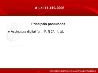 A Lei 11.419/2006



             Principais postulados

Assinatura digital (art. 1º, § 2º, III, a).
Expediente forense de 24 horas on line (art. 3º, par.
único, e art. 10, § 1º).
Prorrogação do prazo no caso de indisponibilidade de
acesso (art. 10, § 2º)
Altera o conceito de citação pessoal (íntegra dos
autos) (arts 5º, § 6º, e 6º).
Juntada automática (art. 10).
 