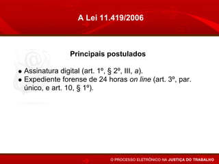 A Lei 11.419/2006



             Principais postulados

Assinatura digital (art. 1º, § 2º, III, a).
Expediente forense de 24 horas on line (art. 3º, par.
único, e art. 10, § 1º).
Prorrogação do prazo no caso de indisponibilidade de
acesso (art. 10, § 2º)
Altera o conceito de citação pessoal (íntegra dos
autos) (arts 5º, § 6º, e 6º).
Juntada automática (art. 10).
 