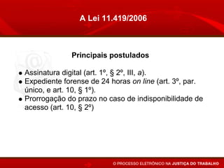 A Lei 11.419/2006



             Principais postulados

Assinatura digital (art. 1º, § 2º, III, a).
Expediente forense de 24 horas on line (art. 3º, par.
único, e art. 10, § 1º).
Prorrogação do prazo no caso de indisponibilidade de
acesso (art. 10, § 2º)
Altera o conceito de citação pessoal (íntegra dos
autos) (arts 5º, § 6º, e 6º).
Juntada automática (art. 10).
 