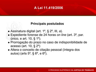 A Lei 11.419/2006



             Principais postulados

Assinatura digital (art. 1º, § 2º, III, a).
Expediente forense de 24 horas on line (art. 3º, par.
único, e art. 10, § 1º).
Prorrogação do prazo no caso de indisponibilidade de
acesso (art. 10, § 2º)
Altera o conceito de citação pessoal (íntegra dos
autos) (arts 5º, § 6º, e 6º).
Juntada automática (art. 10).
 