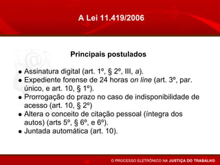 A Lei 11.419/2006



             Principais postulados

Assinatura digital (art. 1º, § 2º, III, a).
Expediente forense de 24 horas on line (art. 3º, par.
único, e art. 10, § 1º).
Prorrogação do prazo no caso de indisponibilidade de
acesso (art. 10, § 2º)
Altera o conceito de citação pessoal (íntegra dos
autos) (arts 5º, § 6º, e 6º).
Juntada automática (art. 10).
 