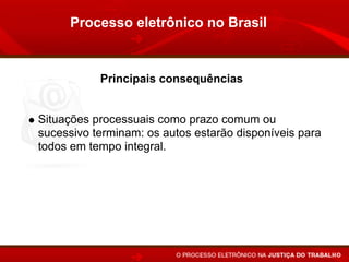 Processo eletrônico no Brasil


           Principais consequências


Situações processuais como prazo comum ou
sucessivo terminam: os autos estarão disponíveis para
todos em tempo integral.
Maior facilidade para serem proferidas decisões
parciais.
 