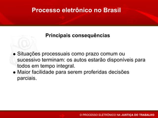 Processo eletrônico no Brasil


           Principais consequências


Situações processuais como prazo comum ou
sucessivo terminam: os autos estarão disponíveis para
todos em tempo integral.
Maior facilidade para serem proferidas decisões
parciais.
 