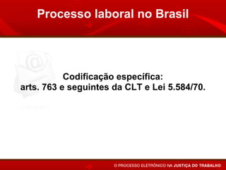 Processo laboral no Brasil




           Codificação específica:
arts. 763 e seguintes da CLT e Lei 5.584/70.

Subsidiariedade da Lei Processual Comum
       (Código de Processo Civil).
 