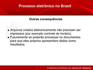 Processo eletrônico no Brasil


             Outras consequências


Arquivos criados eletronicamente não precisam ser
impressos (por exemplo controle de horário).
Futuramente se poderão processar os documentos
para que eles próprios apresentem dados como
resultados. Por exemplo no próprio controle de horário
poderá haver a indicação do número de horas
extraordinárias realizadas e a comparação com as
pagas nos recibos, conforme critérios informados pelo
juiz.
 