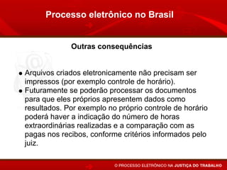 Processo eletrônico no Brasil


             Outras consequências


Arquivos criados eletronicamente não precisam ser
impressos (por exemplo controle de horário).
Futuramente se poderão processar os documentos
para que eles próprios apresentem dados como
resultados. Por exemplo no próprio controle de horário
poderá haver a indicação do número de horas
extraordinárias realizadas e a comparação com as
pagas nos recibos, conforme critérios informados pelo
juiz.
 