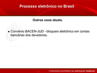 Processo eletrônico no Brasil


             Outros usos atuais.


Convênio BACEN-JUD - bloqueio eletrônico em contas
bancárias dos devedores.
Convênio RENA-JUD - indisponibilidade de veículos.
Interrogatório por vídeo-conferência.
Publicação de despachos, sentenças e acórdãos pelo
Internet.
 