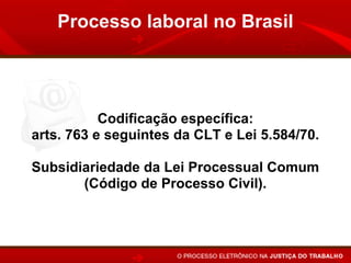 Processo laboral no Brasil




           Codificação específica:
arts. 763 e seguintes da CLT e Lei 5.584/70.

Subsidiariedade da Lei Processual Comum
       (Código de Processo Civil).
 