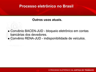 Processo eletrônico no Brasil


             Outros usos atuais.


Convênio BACEN-JUD - bloqueio eletrônico em contas
bancárias dos devedores.
Convênio RENA-JUD - indisponibilidade de veículos.
Interrogatório por vídeo-conferência.
Publicação de despachos, sentenças e acórdãos pelo
Internet.
 