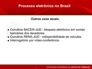 Processo eletrônico no Brasil


             Outros usos atuais.


Convênio BACEN-JUD - bloqueio eletrônico em contas
bancárias dos devedores.
Convênio RENA-JUD - indisponibilidade de veículos.
Interrogatório por vídeo-conferência.
Publicação de despachos, sentenças e acórdãos pelo
Internet.
 