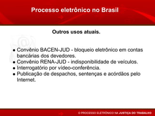 Processo eletrônico no Brasil


             Outros usos atuais.


Convênio BACEN-JUD - bloqueio eletrônico em contas
bancárias dos devedores.
Convênio RENA-JUD - indisponibilidade de veículos.
Interrogatório por vídeo-conferência.
Publicação de despachos, sentenças e acórdãos pelo
Internet.
 