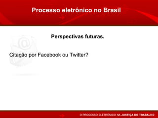 Processo eletrônico no Brasil



                     Perspectivas futuras.


Citação por Facebook ou Twitter?

Brasil: TSE concede, pela primeira vez, direito de resposta no
Twitter.

Inglaterra emite ordem judicial pelo Twitter.
 
