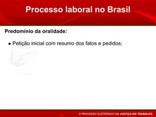 Processo laboral no Brasil

Predomínio da oralidade:

   Petição inicial com resumo dos fatos e pedidos;
   Audiência após 20 ou 30 dias (média) do ajuizamento;
   Contestação oral (20 minutos);
   Prioridade para a realização dos atos em audiência;
   Sentença em audiência, após a instrução, ou apenas a
   proclamação do resultado e fundamentos no prazo de 48
   horas.
 