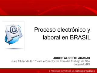 Proceso electrónico y
                     laboral en BRASIL


                                   JORGE ALBERTO ARAUJO
Juez Titular de la 1ª Vara e Director de Foro del Trabajo de São
                                                    Leopoldo/RS
 