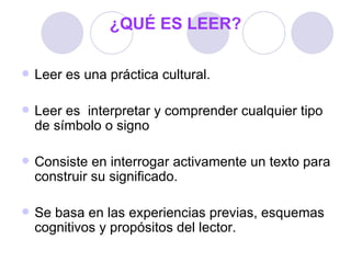 ¿QUÉ ES LEER? Leer es una práctica cultural. Leer es  interpretar y comprender cualquier tipo de símbolo o signo Consiste en interrogar activamente un texto para construir su significado. Se basa en las experiencias previas, esquemas cognitivos y propósitos del lector. 