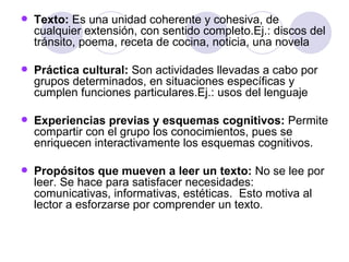 Texto:  Es una unidad coherente y cohesiva, de cualquier extensión, con sentido completo.Ej.: discos del tránsito, poema, receta de cocina, noticia, una novela  Práctica cultural:  Son actividades llevadas a cabo por grupos determinados, en situaciones específicas y cumplen funciones particulares.Ej.: usos del lenguaje Experiencias previas y esquemas cognitivos:  Permite compartir con el grupo los conocimientos, pues se enriquecen interactivamente los esquemas cognitivos. Propósitos que mueven a leer un texto:  No se lee por leer. Se hace para satisfacer necesidades: comunicativas, informativas, estéticas.  Esto motiva al lector a esforzarse por comprender un texto. 