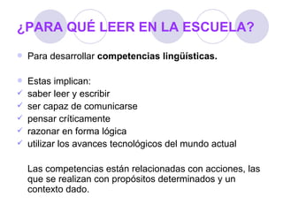 ¿PARA QUÉ LEER EN LA ESCUELA? Para desarrollar  competencias lingüísticas. Estas implican: saber leer y escribir ser capaz de comunicarse pensar críticamente razonar en forma lógica utilizar los avances tecnológicos del mundo actual Las competencias están relacionadas con acciones, las que se realizan con propósitos determinados y un contexto dado. 