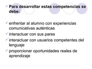 Para desarrollar estas competencias se debe: enfrentar al alumno con experiencias comunicativas auténticas interactuar con sus pares interactuar con usuarios competentes del lenguaje proporcionar oportunidades reales de aprendizaje 