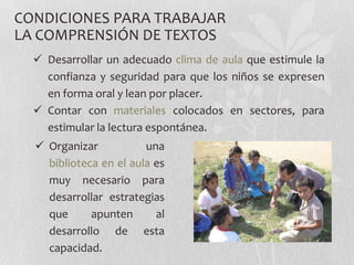 CONDICIONES PARA TRABAJAR
LA COMPRENSIÓN DE TEXTOS
   Desarrollar un adecuado clima de aula que estimule la
    confianza y seguridad para que los niños se expresen
    en forma oral y lean por placer.
   Contar con materiales colocados en sectores, para
    estimular la lectura espontánea.
   Organizar           una
    biblioteca en el aula es
    muy necesario para
    desarrollar estrategias
    que      apunten      al
    desarrollo de esta
    capacidad.
 