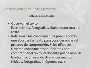 Activar conocimientos previos
                 (¿Qué sé de este texto?)


  • Observan el texto:
    ilustraciones, fotografías, título, estructura del
    texto.
  • Relacionar sus conocimientos previos con lo
    que abordará el texto para considerarlo en el
    proceso de comprensión. Si los niños no
    tuvieran conocimientos suficientes para
    comprender el texto, el docente puede ampliar
    la información usando diferentes medios
    (videos, fotografías, imágenes, etc.).
 